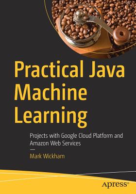 Practical Java Machine Learning: Projects with Google Cloud Platform and Amazon Web Services - Wickham, Mark