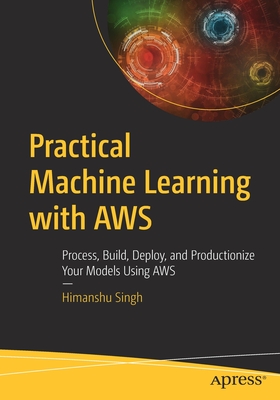 Practical Machine Learning with AWS: Process, Build, Deploy, and Productionize Your Models Using AWS - Singh, Himanshu