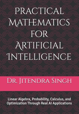Practical Mathematics for Artificial Intelligence: Linear Algebra, Probability, Calculus, and Optimization Through Real AI Applications - Verma, Preety (Editor), and Singh, Jitendra