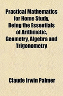 Practical Mathematics for Home Study, Being the Essentials of Arithmetic, Geometry, Algebra and Trigonometry, Vol. 1 (Classic Reprint)