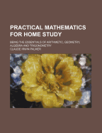 Practical Mathematics For Home Study: Being The Essentials Of Arithmetic, Geometry, Algebra And Trigonometry