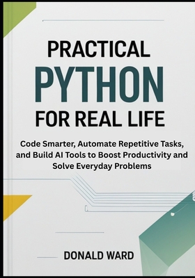 Practical Python for Real Life: Code Smarter, Automate Repetitive Tasks, and Build AI Tools to Boost Productivity and Solve Everyday Problems - Ward, Donald