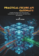 Practical Secure API Gateways: A Hands-On Guide to Zero-Trust Security, Authentication, Traffic Control, and Cloud-Native API Protection