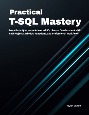 Practical T-SQL Mastery: From Basic Queries to Advanced SQL Server Development with Real Projects, Window Functions, and Professional Workflows - Calderik, Veyron