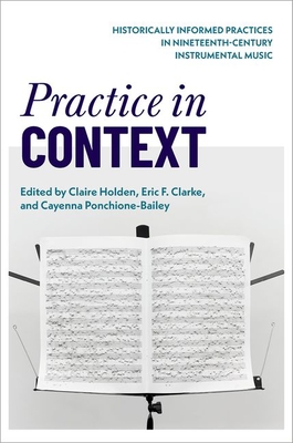 Practice in Context: Historically Informed Practices in Nineteenth-Century Instrumental Music - Holden, Claire (Editor), and Clarke, Eric F (Editor), and Ponchione-Bailey, Cayenna (Editor)