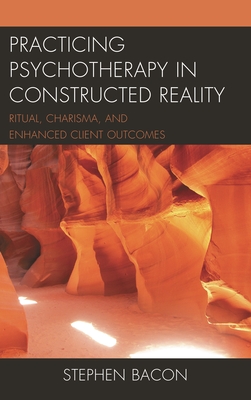 Practicing Psychotherapy in Constructed Reality: Ritual, Charisma, and Enhanced Client Outcomes - Bacon, Stephen
