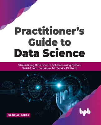 Practitioner's Guide to Data Science: Streamlining Data Science Solutions using Python, Scikit-Learn, and Azure ML Service Platform - Mirza, Nasir Ali