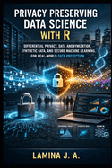 Privacy Preserving Data Science with R: Differential Privacy, Data Anonymization, Synthetic Data, and Secure Machine Learning for Real-World Data Protection