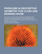 Problems in Descriptive Geometry for Class and Drawing Room; A Collection of Over 900 Definite Problems, for Students in Engineering and Technical Schools. General Problems, Special Cases, Applications, with 85 Practical Figures