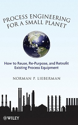 Process Engineering for a Small Planet: How to Reuse, Re-Purpose, and Retrofit Existing Process Equipment - Lieberman, Norman P