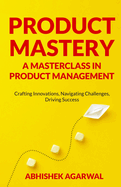 Product Mastery a Masterclass in Product Management: Crafting Innovations, Navigating Challenges, Driving Success