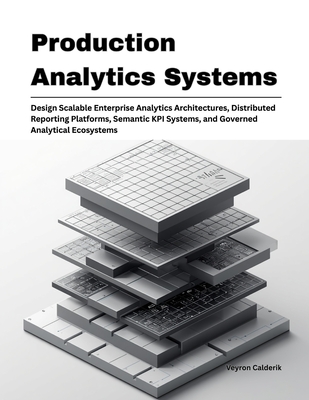 Production Analytics Systems: Design Scalable Enterprise Analytics Architectures, Distributed Reporting Platforms, Semantic KPI Systems, and Governed Analytical Ecosystems - Calderik, Veyron