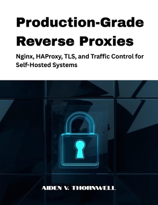 Production-Grade Reverse Proxies: Nginx, HAProxy, TLS, and Traffic Control for Self-Hosted Systems - V Thornwell, Aiden