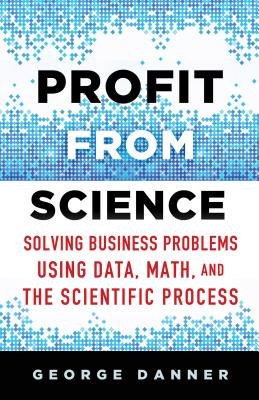 Profit from Science: Solving Business Problems Using Data, Math, and the Scientific Process - Danner, George