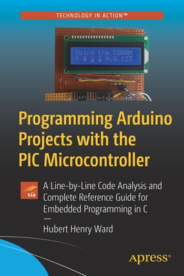 Programming Arduino Projects with the PIC Microcontroller: A Line-By-Line Code Analysis and Complete Reference Guide for Embedded Programming in C - Ward, Hubert Henry