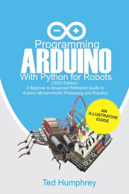 Programming Arduino With Python For Robots (2020 Edition): A Beginner to Advanced Reference Guide to Arduino programming for Microcontroller processing and Robotics - Humphrey, Ted