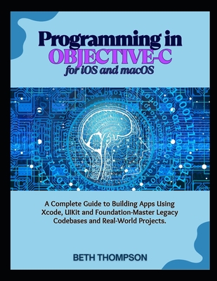 Programming in Objective-C for iOS and macOS: A Complete Guide to Building Apple Apps Using Xcode, UIKit, and Foundation-Master Legacy Codebases, and Real-World Projects - Thompson, Beth