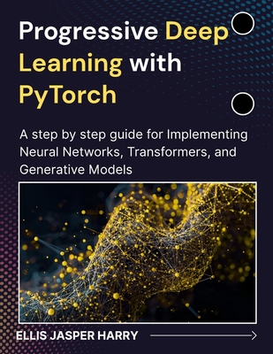 Progressive Deep Learning with PyTorch: A step by step guide for Implementing Neural Networks, Transformers, and Generative Models - Harry, Ellis Jasper