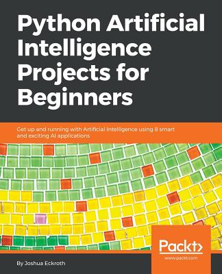 Python Artificial Intelligence Projects for Beginners: Get up and running with Artificial Intelligence using 8 smart and exciting AI applications - Eckroth, Joshua