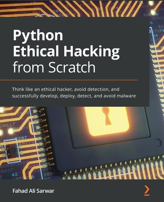 Python Ethical Hacking from Scratch: Think like an ethical hacker, avoid detection, and successfully develop, deploy, detect, and avoid malware - Sarwar, Fahad Ali