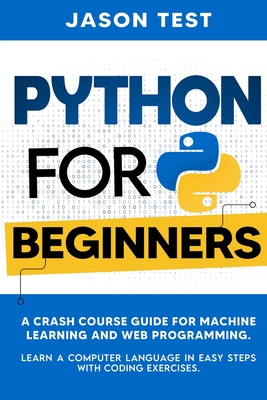 Python for Beginners: A Crash Course Guide for Machine Learning and Web Programming. Learn a Computer Language in Easy Steps with Coding Exercises. - Test, Jason