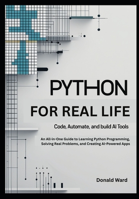 Python for Real Life: Code, Automate, and Build AI Tools: An All-in-One Guide to Learning Python Programming, Solving Real Problems, and Creating AI-Powered Apps - Ward, Donald