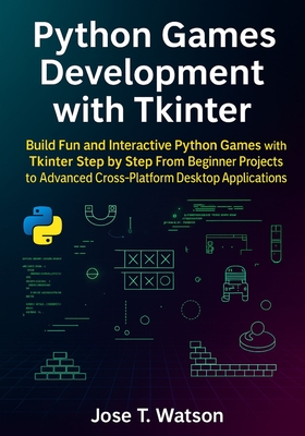 Python Games Development with Tkinter: Build Fun and Interactive Python Games with Tkinter Step by Step, from Beginner Projects to Advanced Cross-Platform Desktop Applications - T Watson, Jose