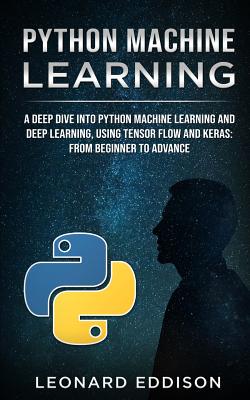 Python Machine Learning: A Deep Dive Into Python Machine Learning and Deep Learning, Using Tensor Flow and Keras: From Beginner to Advance - Eddison, Leonard
