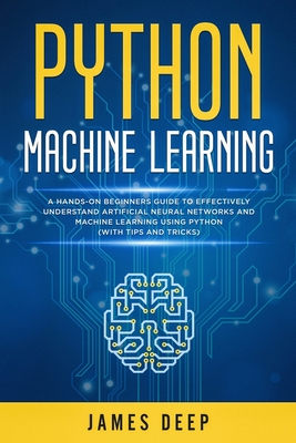 Python Machine Learning: A Hands-On Beginner's Guide to Effectively Understand Artificial Neural Networks and Machine Learning Using Python (With Tips and Tricks) - Deep, James