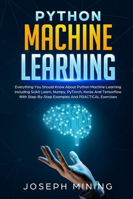 Python Machine Learning: Everything You Should Know About Python Machine Learning Including Scikit Learn, Numpy, PyTorch, Keras And Tensorflow With Step-By-Step Examples And PRACTICAL Exercises - Mining, Joseph