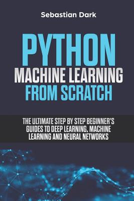 Python Machine Learning from Scratch: The Ultimate Step by Step Beginner's Guides to Deep Learning, Machine Learning, and Neural Networks - Dark, Sebastian