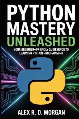 Python Mastery Unleashed: Your Beginner-Friendly Guide to Learning Python Programming - Morgan, Alex R D