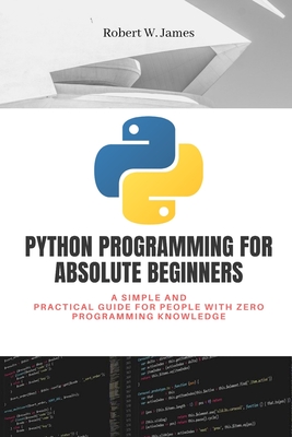 Python Programming for Absolute Beginners: A simple and practical guide for people with zero programming knowledge - W James, Robert