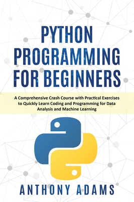 Python Programming for Beginners: A Comprehensive Crash Course with Practical Exercises to Quickly Learn Coding and Programming for Data Analysis and Machine Learning - Adams, Anthony