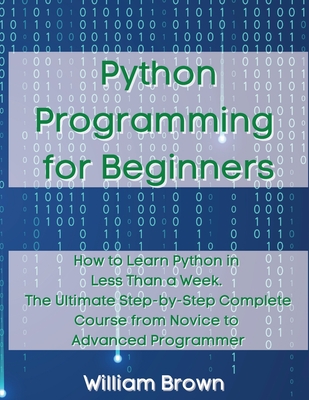 Python Programming for Beginners: How to Learn Python in Less Than a Week. The Ultimate Step-by-Step Complete Course from Novice to Advanced Programmer - Brown, William