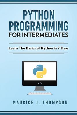 Python Programming For Intermediates: Learn The Basics Of Python In 7 Days! - Thompson, Maurice J