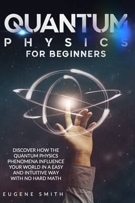 Quantum Physics for Beginners: Discover How The Quantum Physics Phenomena Influence Your World In a Easy and Intuitive Way With No Hard Math. - Smith, Eugene