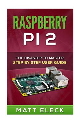 Raspberry Pi 2: The Disaster To Master Step By Step User Guide - Eleck, Matt