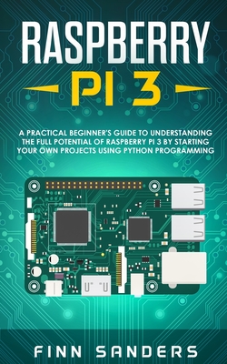 Raspberry Pi 3: A Practical Beginner's Guide To Understanding The Full Potential Of Raspberry Pi 3 By Starting Your Own Projects Using Python Programming - Sanders, Finn