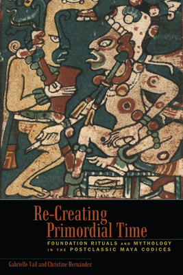 Re-Creating Primordial Time: Foundation Rituals and Mythology in the Postclassic Maya Codices - Vail, Gabrielle, and Hern�ndez, Christine