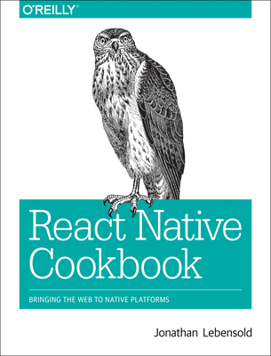 React Native Cookbook: Bringing the Web to Native Platforms - Lebensold, Jonathan
