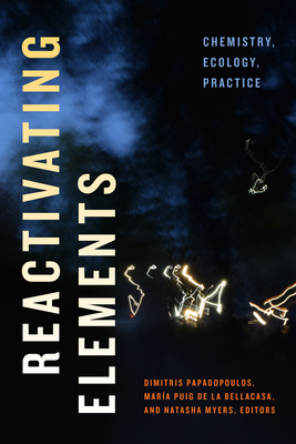 Reactivating Elements: Chemistry, Ecology, Practice - Papadopoulos, Dimitris (Editor), and Puig de la Bellacasa, Mar�a (Editor), and Myers, Natasha (Editor)