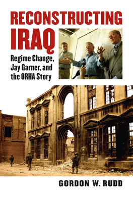 Reconstructing Iraq: Regime Change, Jay Garner, and the ORHA Story - Rudd, Gordon