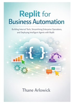 Replit for Business Automation: Building Internal Tools, Streamlining Enterprise Operations, and Deploying Intelligent Agents with Replit - Arlowick, Thane