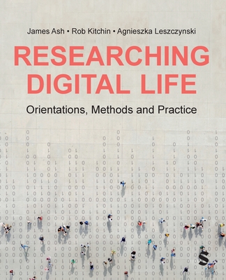 Researching Digital Life: Orientations, Methods and Practice - Ash, James, and Kitchin, Rob, and Leszczynski, Agnieszka