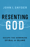 Resenting God: Escape the Downward Spiral of Blame