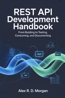 REST API Development Handbook: From Building to Testing, Consuming, and Documenting - Morgan, Alex R D