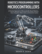 Robotics Programming with Microcontrollers: A Practical Approach to Microcontroller-Based Robotics, Sensor Integration, Motion Control, and Automation Systems