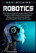 Robotics: What Beginners Need to Know about Robotic Process Automation, Mobile Robots, Artificial Intelligence, Machine Learning, Autonomous Vehicles, Speech Recognition, Drones, and Our Future