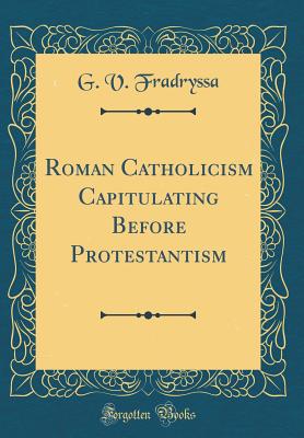 Roman Catholicism Capitulating Before Protestantism (Classic Reprint) - Fradryssa, G V